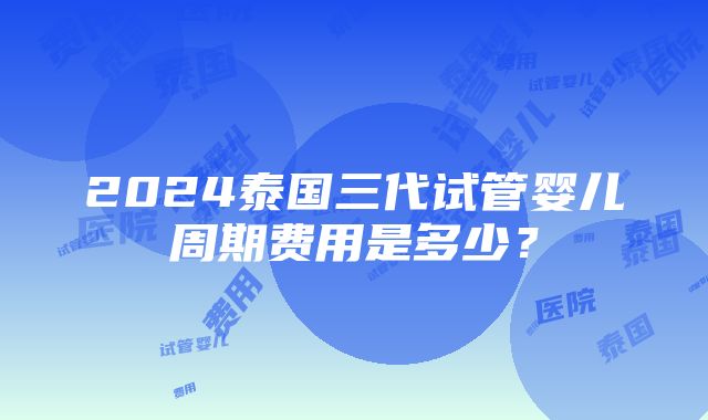 2024泰国三代试管婴儿周期费用是多少？