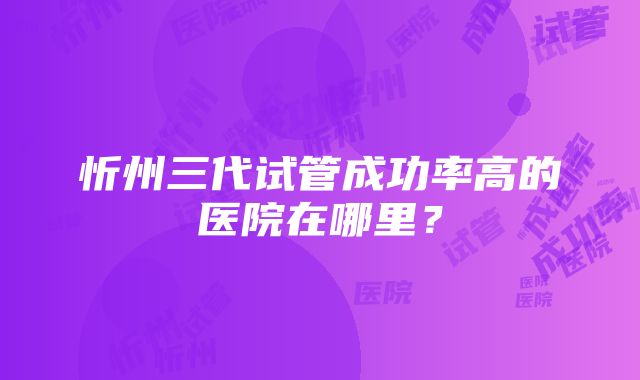 忻州三代试管成功率高的医院在哪里？