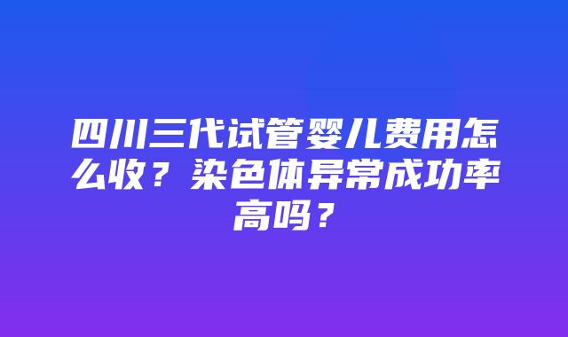 四川三代试管婴儿费用怎么收？染色体异常成功率高吗？