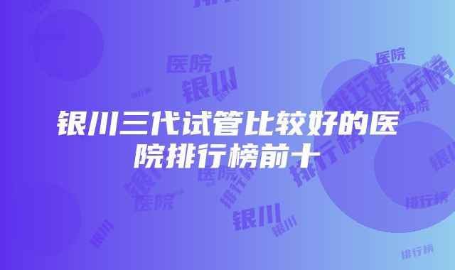 银川三代试管比较好的医院排行榜前十