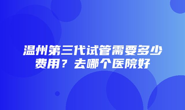 温州第三代试管需要多少费用？去哪个医院好