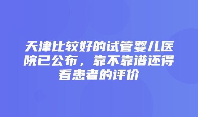 天津比较好的试管婴儿医院已公布，靠不靠谱还得看患者的评价