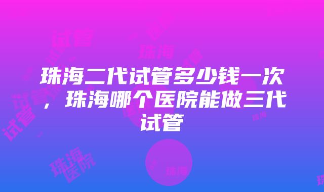 珠海二代试管多少钱一次，珠海哪个医院能做三代试管