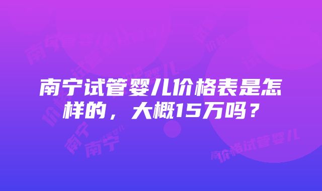 南宁试管婴儿价格表是怎样的，大概15万吗？