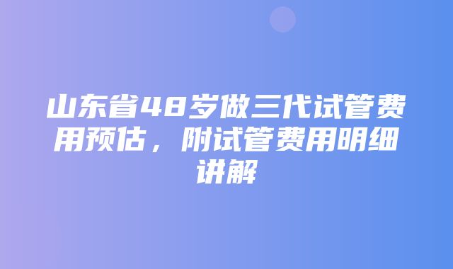 山东省48岁做三代试管费用预估，附试管费用明细讲解