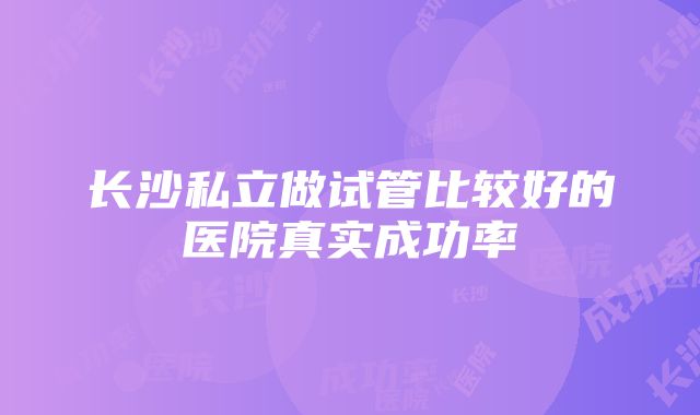 长沙私立做试管比较好的医院真实成功率