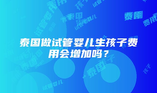 泰国做试管婴儿生孩子费用会增加吗？