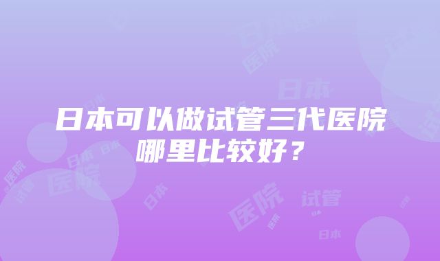 日本可以做试管三代医院哪里比较好？