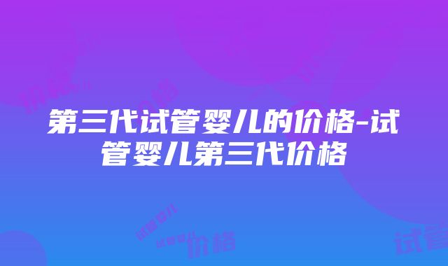 第三代试管婴儿的价格-试管婴儿第三代价格