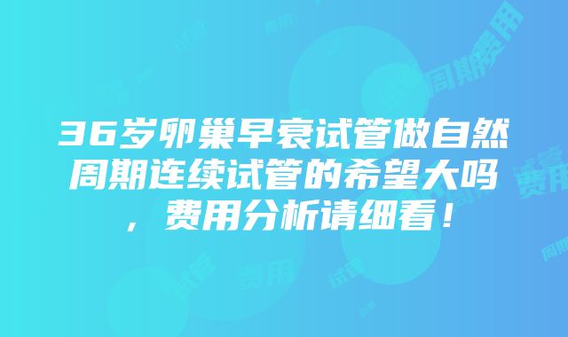 36岁卵巢早衰试管做自然周期连续试管的希望大吗，费用分析请细看！