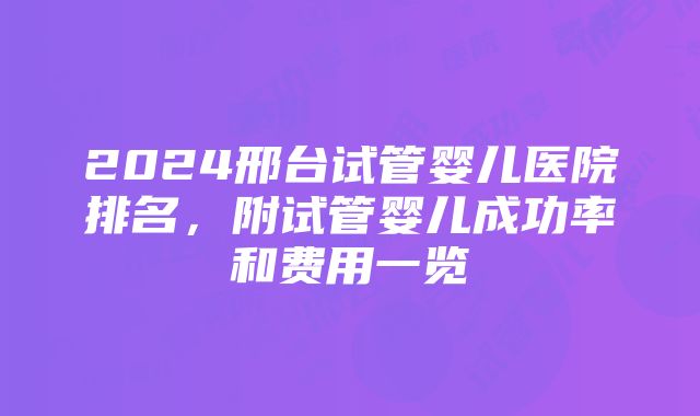 2024邢台试管婴儿医院排名，附试管婴儿成功率和费用一览