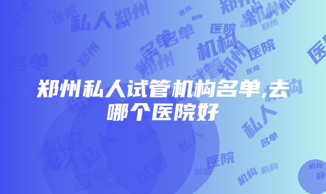 郑州私人试管机构名单,去哪个医院好