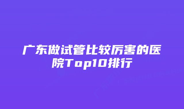 广东做试管比较厉害的医院Top10排行