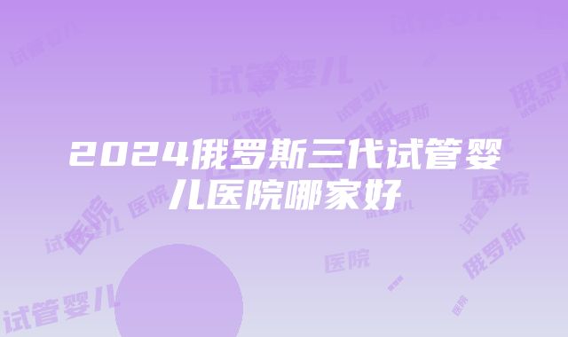 2024俄罗斯三代试管婴儿医院哪家好