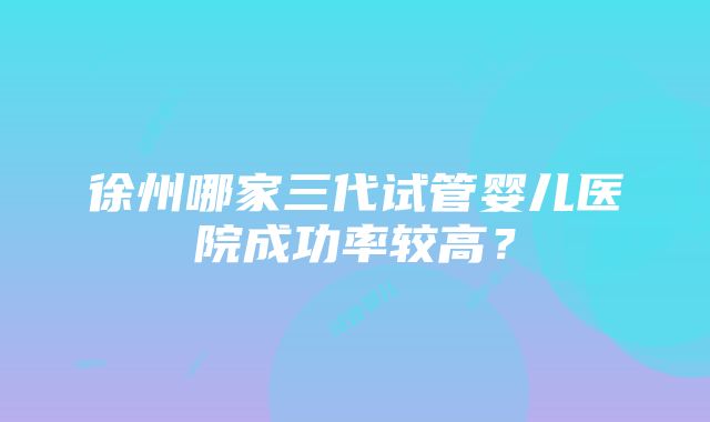 徐州哪家三代试管婴儿医院成功率较高？