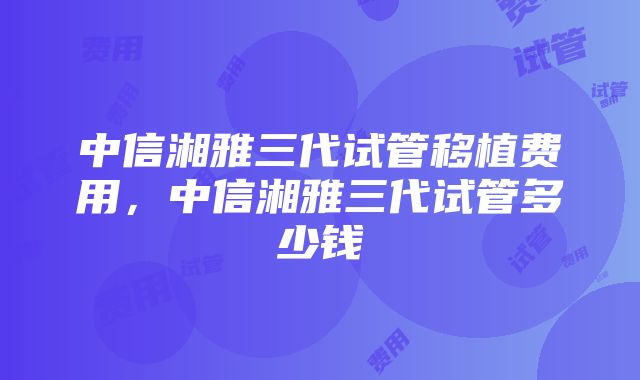 中信湘雅三代试管移植费用，中信湘雅三代试管多少钱