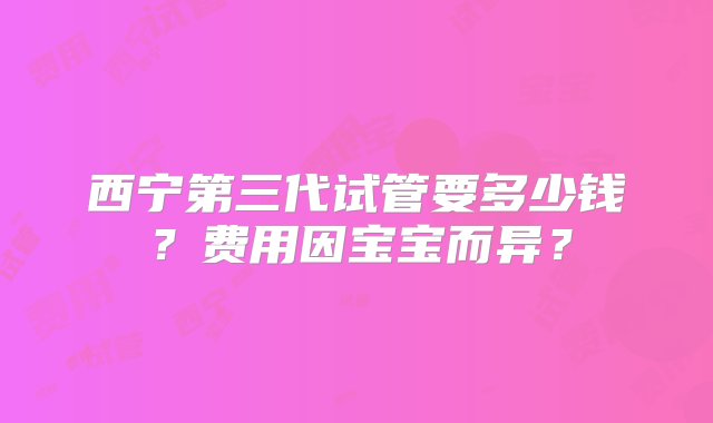 西宁第三代试管要多少钱？费用因宝宝而异？