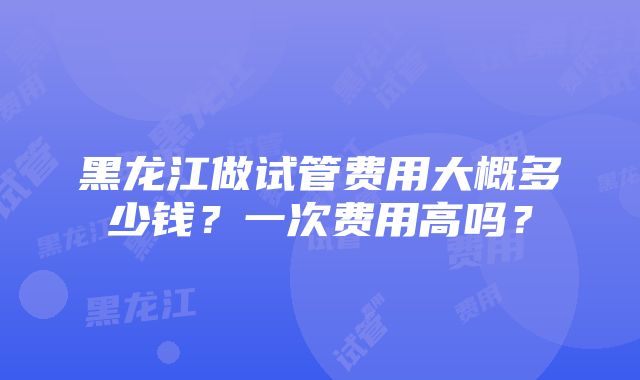 黑龙江做试管费用大概多少钱？一次费用高吗？