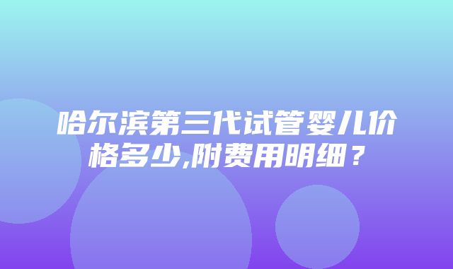 哈尔滨第三代试管婴儿价格多少,附费用明细？