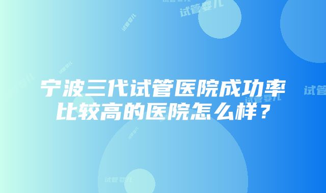 宁波三代试管医院成功率比较高的医院怎么样？