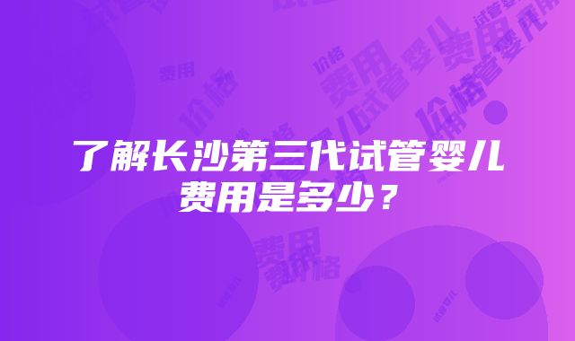 了解长沙第三代试管婴儿费用是多少？