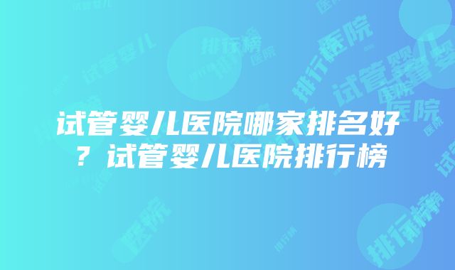 试管婴儿医院哪家排名好？试管婴儿医院排行榜