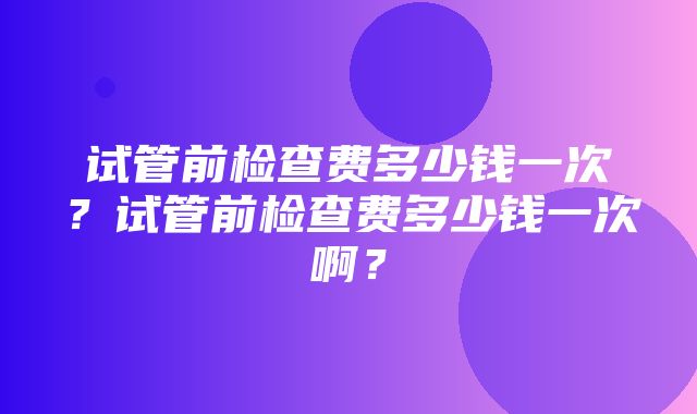 试管前检查费多少钱一次？试管前检查费多少钱一次啊？