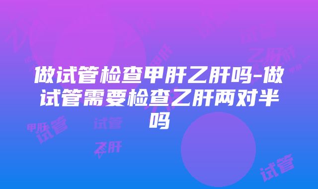 做试管检查甲肝乙肝吗-做试管需要检查乙肝两对半吗