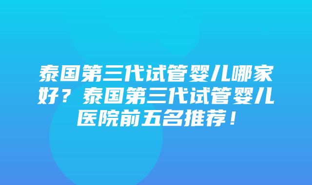 泰国第三代试管婴儿哪家好？泰国第三代试管婴儿医院前五名推荐！