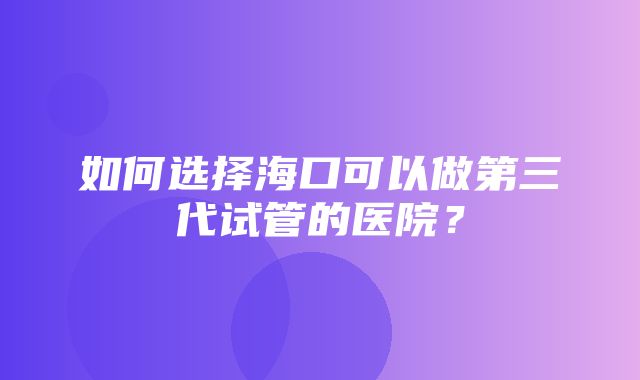 如何选择海口可以做第三代试管的医院？