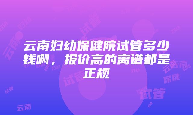 云南妇幼保健院试管多少钱啊，报价高的离谱都是正规