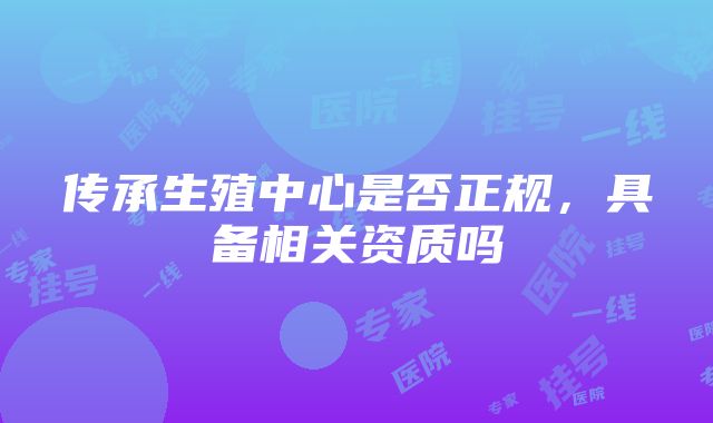 传承生殖中心是否正规，具备相关资质吗