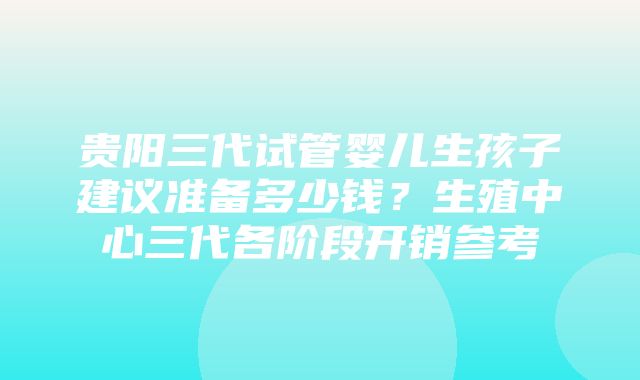 贵阳三代试管婴儿生孩子建议准备多少钱？生殖中心三代各阶段开销参考