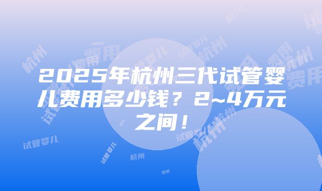 2025年杭州三代试管婴儿费用多少钱？2~4万元之间！