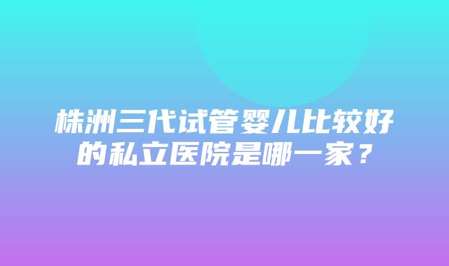 株洲三代试管婴儿比较好的私立医院是哪一家？