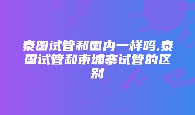 泰国试管和国内一样吗,泰国试管和柬埔寨试管的区别