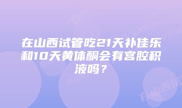 在山西试管吃21天补佳乐和10天黄体酮会有宫腔积液吗？