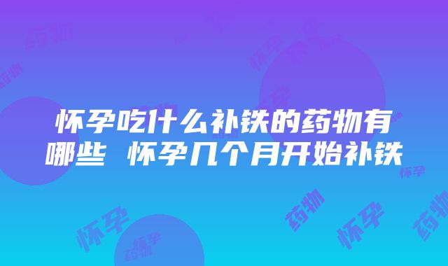 怀孕吃什么补铁的药物有哪些 怀孕几个月开始补铁