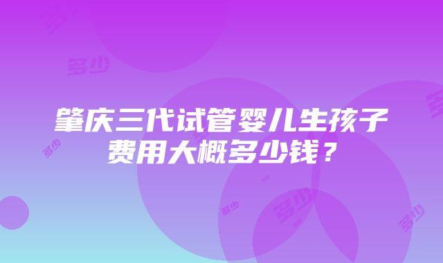 肇庆三代试管婴儿生孩子费用大概多少钱？