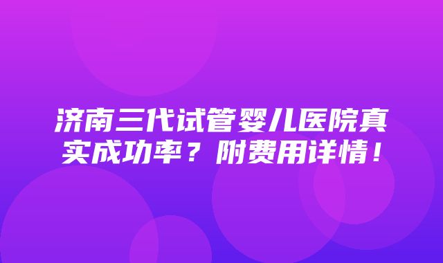 济南三代试管婴儿医院真实成功率？附费用详情！