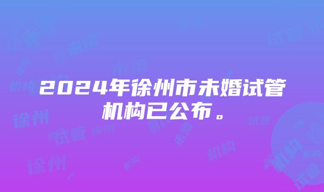 2024年徐州市未婚试管机构已公布。