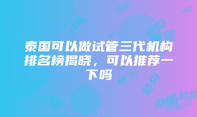 泰国可以做试管三代机构排名榜揭晓，可以推荐一下吗