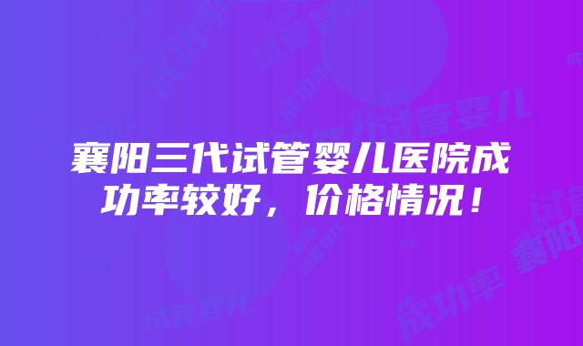 襄阳三代试管婴儿医院成功率较好，价格情况！