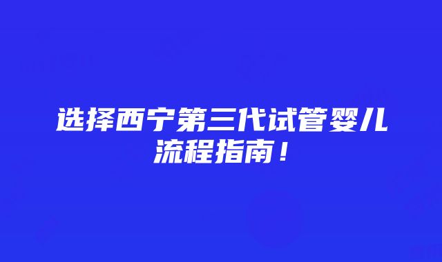 选择西宁第三代试管婴儿流程指南！