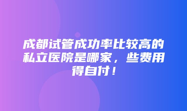 成都试管成功率比较高的私立医院是哪家，些费用得自付！