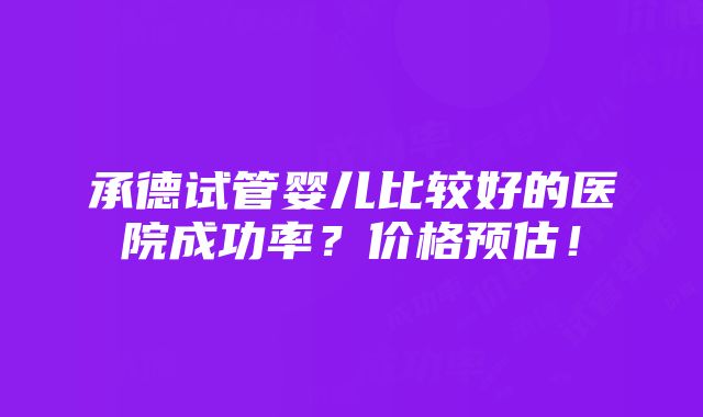 承德试管婴儿比较好的医院成功率？价格预估！