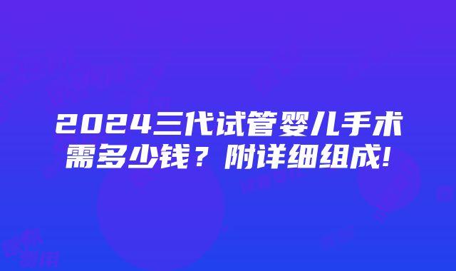 2024三代试管婴儿手术需多少钱？附详细组成!