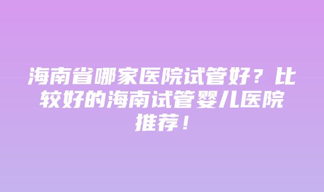 海南省哪家医院试管好？比较好的海南试管婴儿医院推荐！