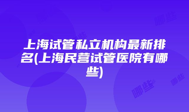 上海试管私立机构最新排名(上海民营试管医院有哪些)