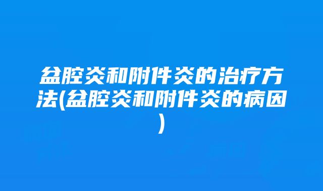 盆腔炎和附件炎的治疗方法(盆腔炎和附件炎的病因)